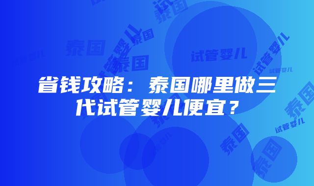 省钱攻略：泰国哪里做三代试管婴儿便宜？