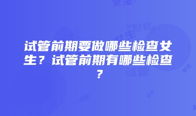 试管前期要做哪些检查女生？试管前期有哪些检查？