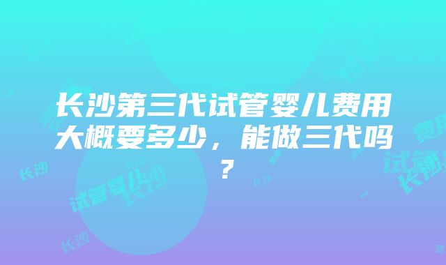 长沙第三代试管婴儿费用大概要多少，能做三代吗？