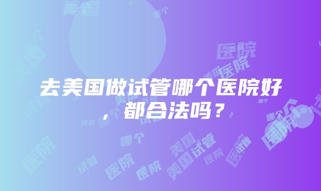 去美国做试管哪个医院好，都合法吗？