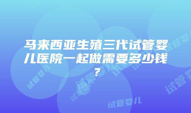 马来西亚生殖三代试管婴儿医院一起做需要多少钱？