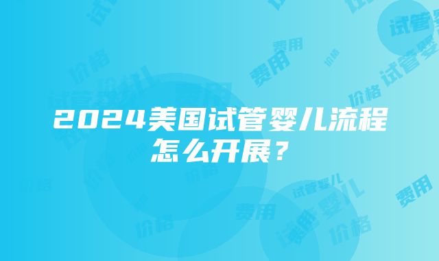 2024美国试管婴儿流程怎么开展？