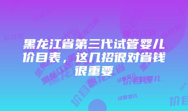 黑龙江省第三代试管婴儿价目表，这几招很对省钱很重要