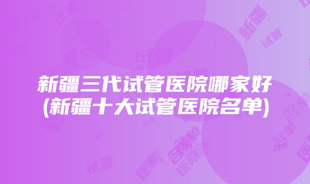 新疆三代试管医院哪家好(新疆十大试管医院名单)