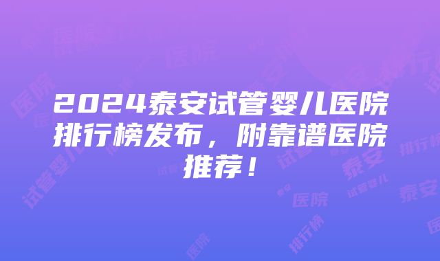 2024泰安试管婴儿医院排行榜发布，附靠谱医院推荐！