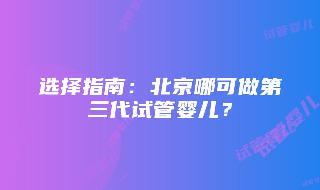 选择指南：北京哪可做第三代试管婴儿？