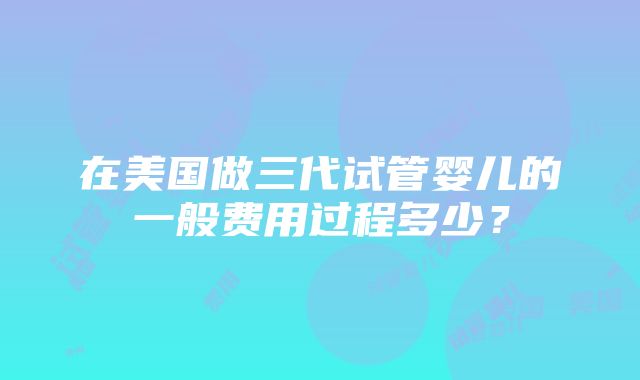 在美国做三代试管婴儿的一般费用过程多少？