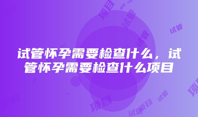 试管怀孕需要检查什么，试管怀孕需要检查什么项目