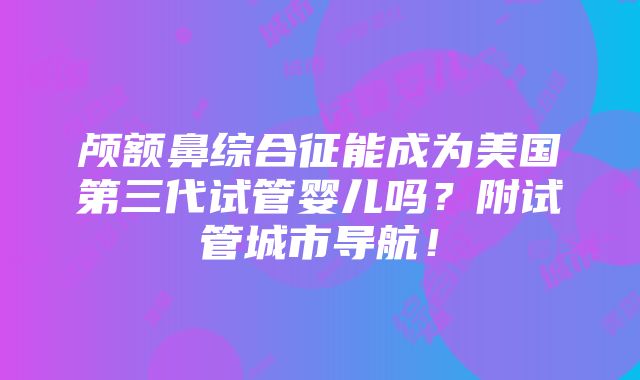 颅额鼻综合征能成为美国第三代试管婴儿吗？附试管城市导航！