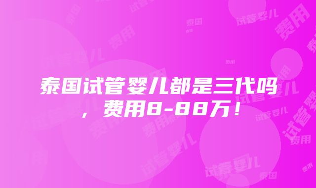 泰国试管婴儿都是三代吗，费用8-88万！