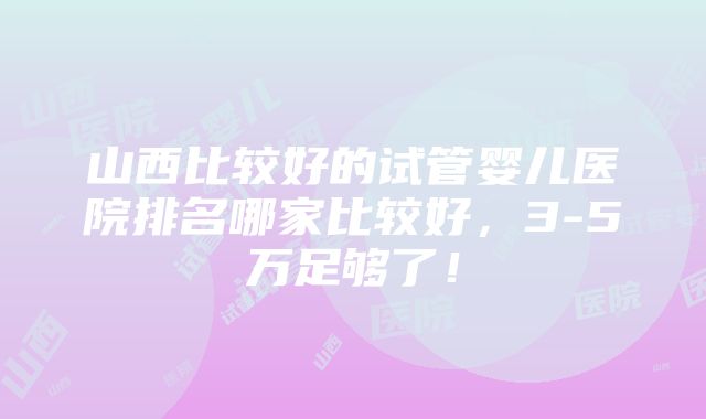 山西比较好的试管婴儿医院排名哪家比较好，3-5万足够了！