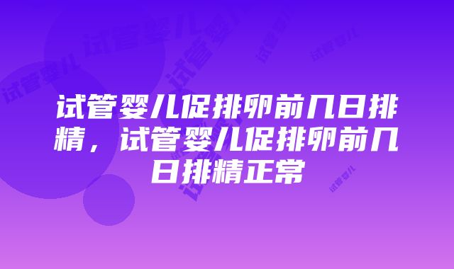 试管婴儿促排卵前几日排精，试管婴儿促排卵前几日排精正常