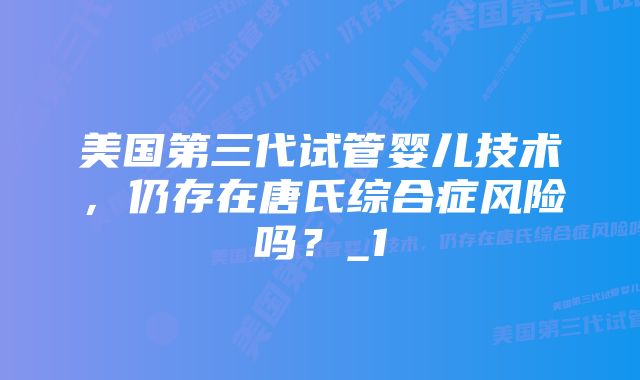 美国第三代试管婴儿技术，仍存在唐氏综合症风险吗？_1