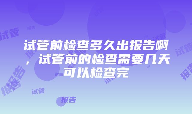 试管前检查多久出报告啊，试管前的检查需要几天可以检查完