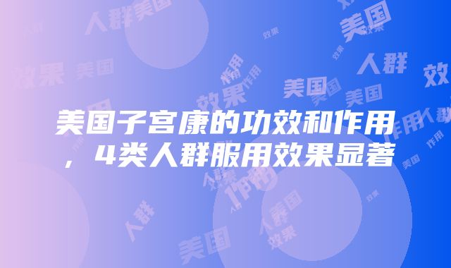 美国子宫康的功效和作用，4类人群服用效果显著