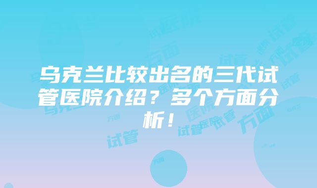 乌克兰比较出名的三代试管医院介绍？多个方面分析！