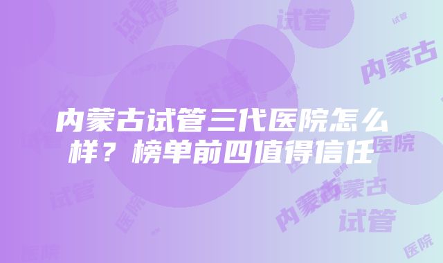 内蒙古试管三代医院怎么样？榜单前四值得信任