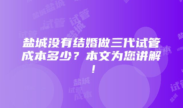 盐城没有结婚做三代试管成本多少？本文为您讲解！