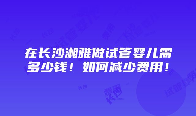 在长沙湘雅做试管婴儿需多少钱！如何减少费用！