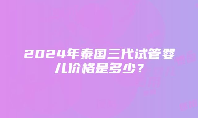 2024年泰国三代试管婴儿价格是多少？