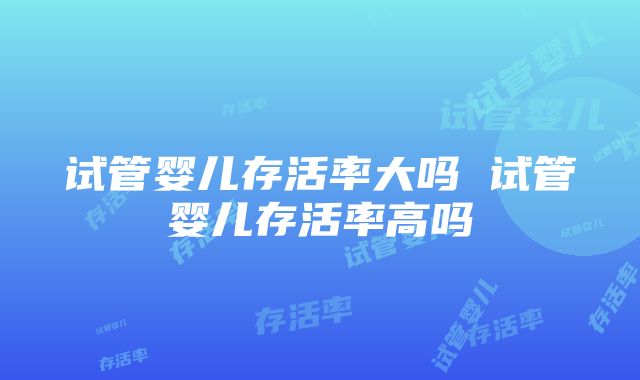 试管婴儿存活率大吗 试管婴儿存活率高吗