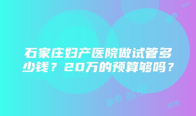 石家庄妇产医院做试管多少钱？20万的预算够吗？