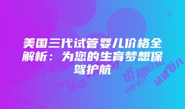 美国三代试管婴儿价格全解析：为您的生育梦想保驾护航