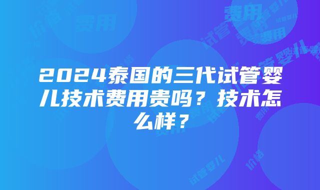 2024泰国的三代试管婴儿技术费用贵吗？技术怎么样？