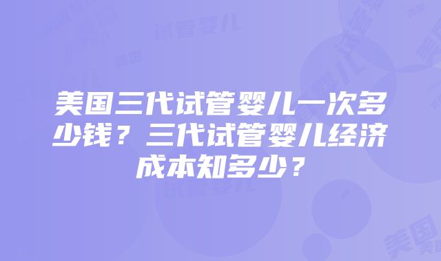 美国三代试管婴儿一次多少钱？三代试管婴儿经济成本知多少？