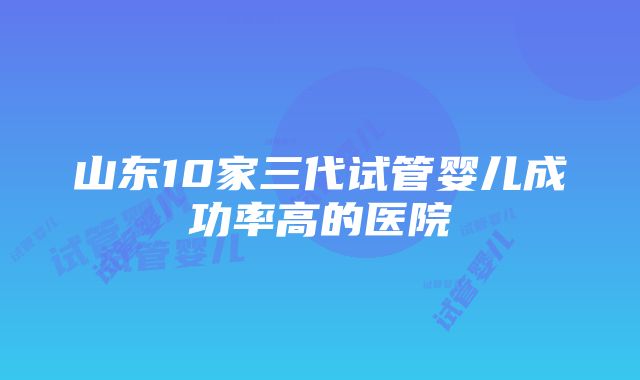 山东10家三代试管婴儿成功率高的医院