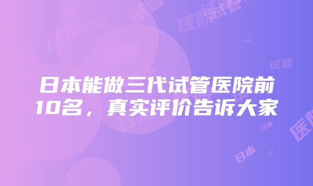 日本能做三代试管医院前10名，真实评价告诉大家