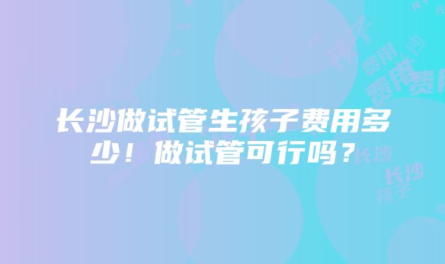 长沙做试管生孩子费用多少！做试管可行吗？