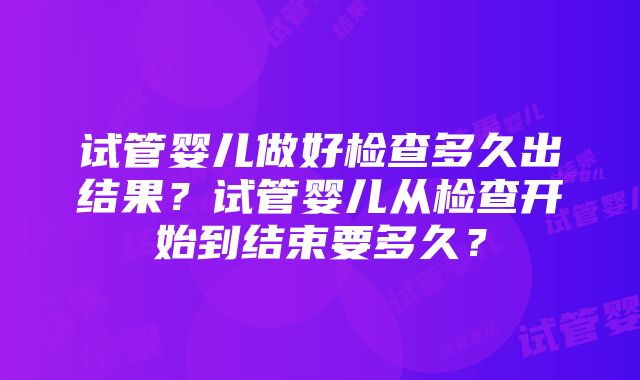 试管婴儿做好检查多久出结果？试管婴儿从检查开始到结束要多久？