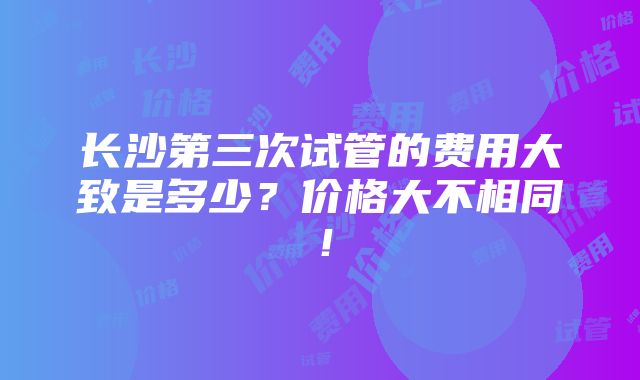 长沙第三次试管的费用大致是多少？价格大不相同！