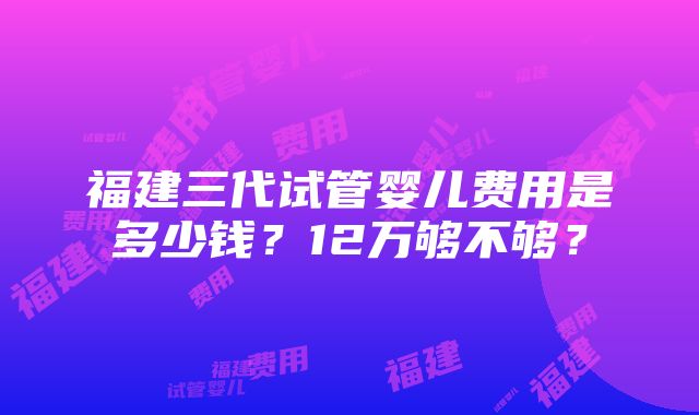 福建三代试管婴儿费用是多少钱？12万够不够？