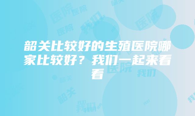 韶关比较好的生殖医院哪家比较好？我们一起来看看