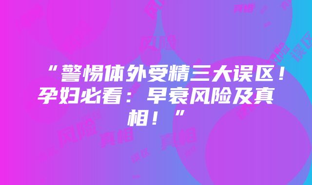 “警惕体外受精三大误区！孕妇必看：早衰风险及真相！”