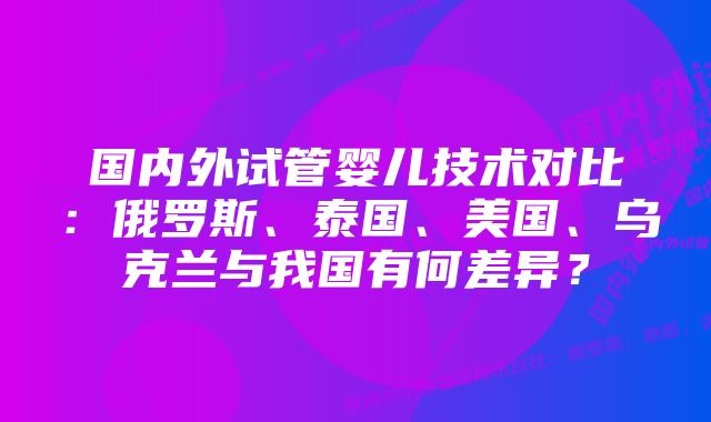 国内外试管婴儿技术对比：俄罗斯、泰国、美国、乌克兰与我国有何差异？