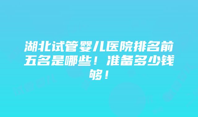 湖北试管婴儿医院排名前五名是哪些！准备多少钱够！