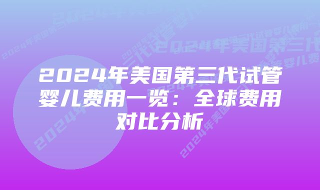 2024年美国第三代试管婴儿费用一览：全球费用对比分析