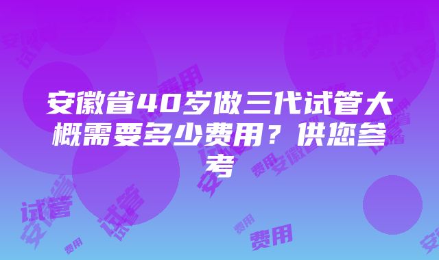 安徽省40岁做三代试管大概需要多少费用？供您参考