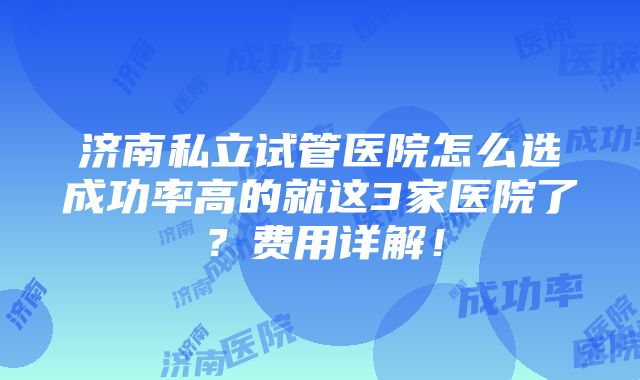 济南私立试管医院怎么选成功率高的就这3家医院了？费用详解！