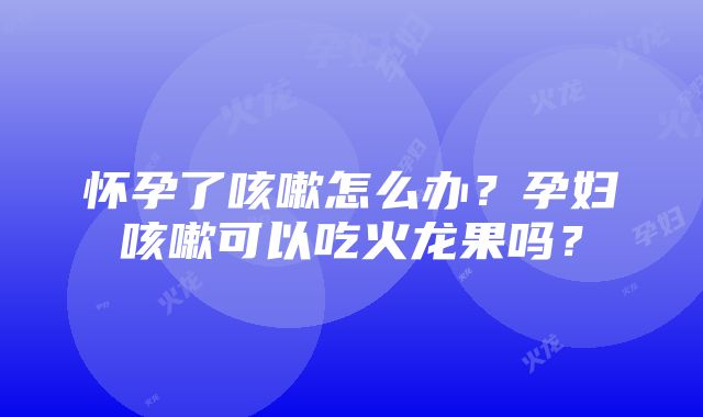 怀孕了咳嗽怎么办？孕妇咳嗽可以吃火龙果吗？