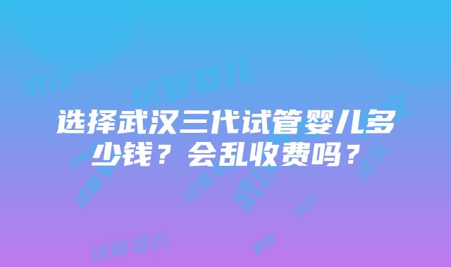 选择武汉三代试管婴儿多少钱？会乱收费吗？