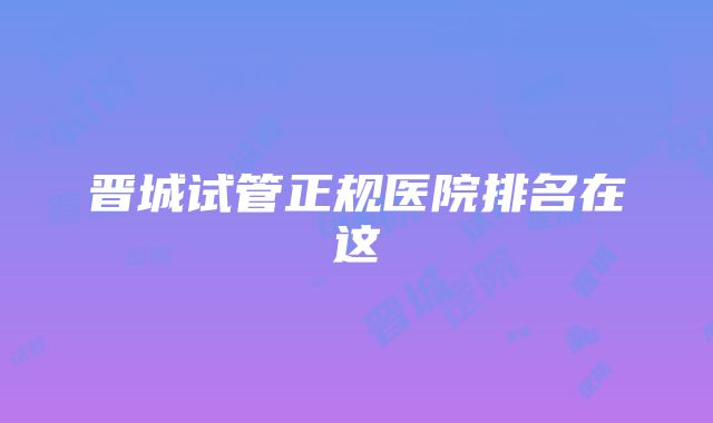 晋城试管正规医院排名在这