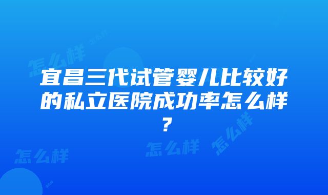 宜昌三代试管婴儿比较好的私立医院成功率怎么样？