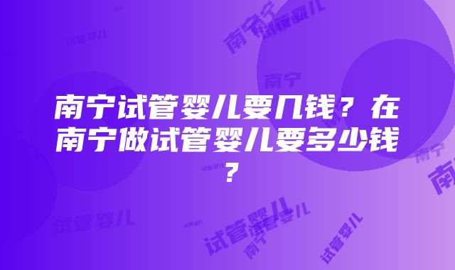 南宁试管婴儿要几钱？在南宁做试管婴儿要多少钱？