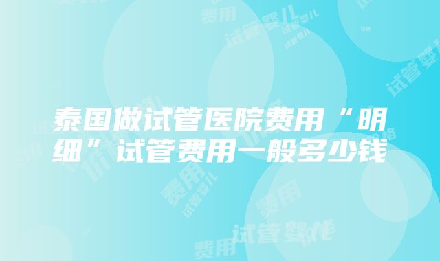 泰国做试管医院费用“明细”试管费用一般多少钱