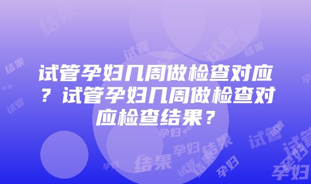 试管孕妇几周做检查对应？试管孕妇几周做检查对应检查结果？