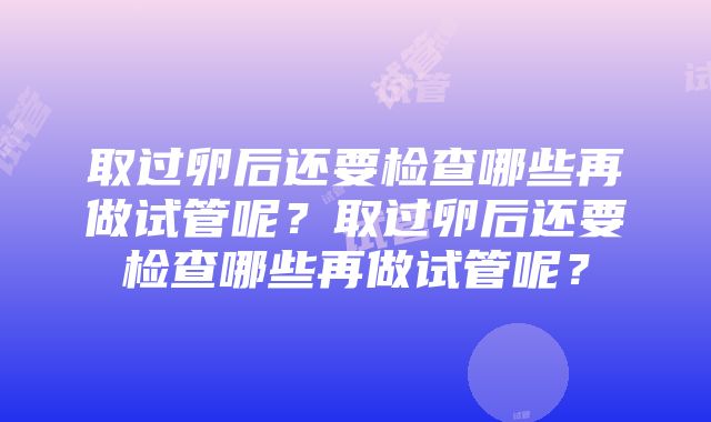 取过卵后还要检查哪些再做试管呢？取过卵后还要检查哪些再做试管呢？